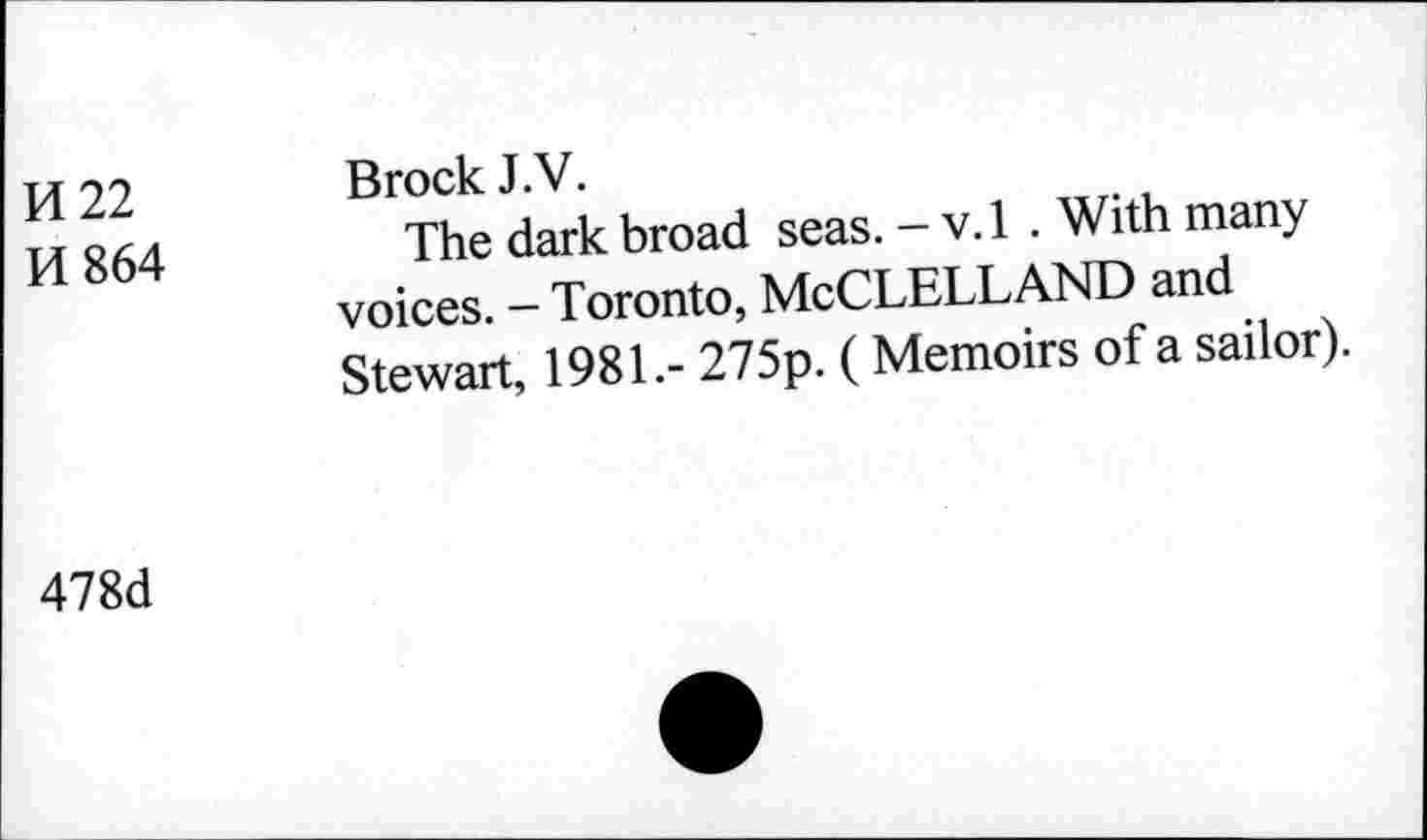 ﻿И 22
И 864
Brock J.V.
The dark broad seas. - v.l . With many voices. - Toronto, MCCLELLAND and Stewart, 1981.- 275p. ( Memoirs of a sailor).
478d